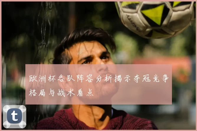 欧洲杯各队阵容分析揭示夺冠竞争格局与战术看点