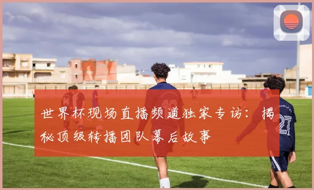世界杯现场直播频道独家专访：揭秘顶级转播团队幕后故事