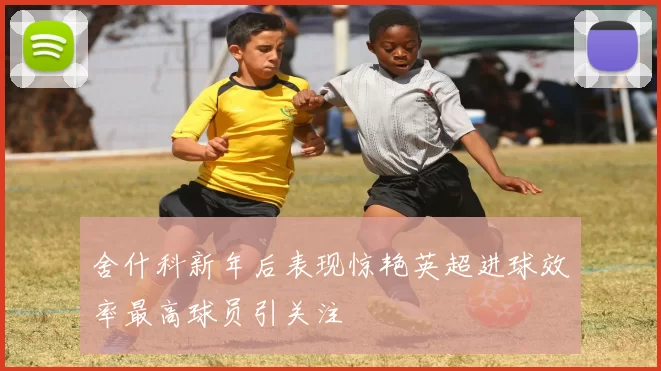 舍什科新年后表现惊艳英超进球效率最高球员引关注