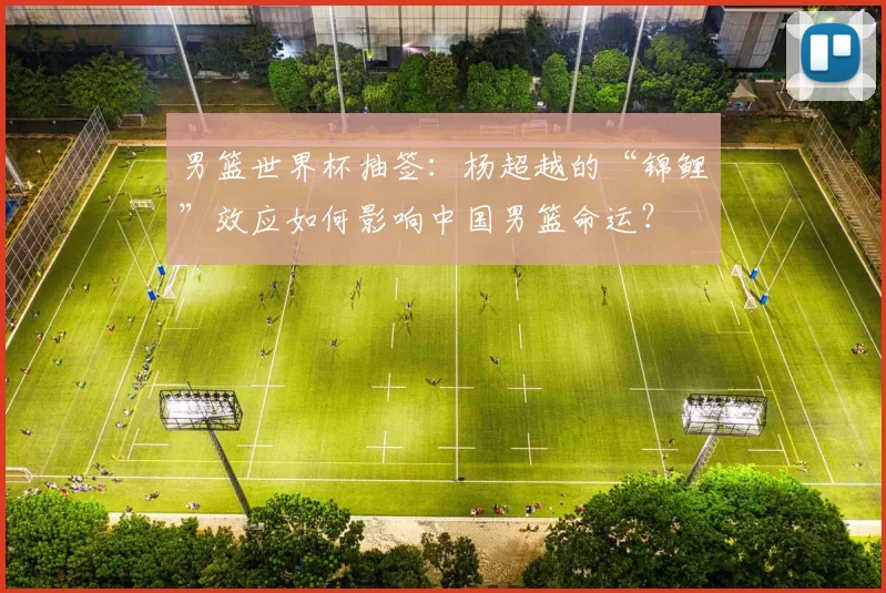 男篮世界杯抽签:杨超越的“锦鲤”效应如何影响中国男篮命运?