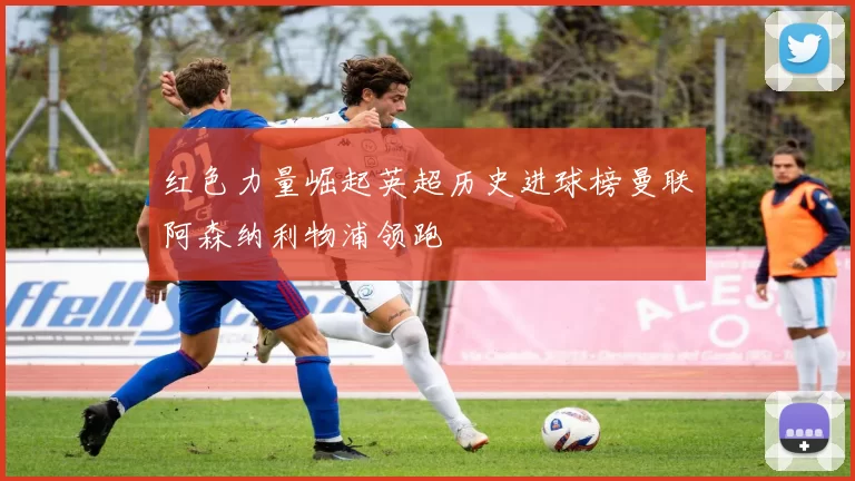红色力量崛起英超历史进球榜曼联阿森纳利物浦领跑