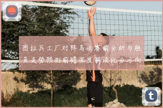 图拉兵工厂对阵乌法赛前分析与胜负走势预测前瞻深度解读比分方向判断