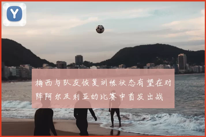 梅西与队友恢复训练状态有望在对阵阿尔及利亚的比赛中首发出战