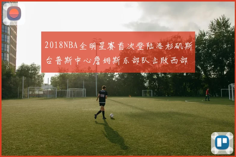 2018NBA全明星赛首次登陆洛杉矶斯台普斯中心詹姆斯东部队击败西部队