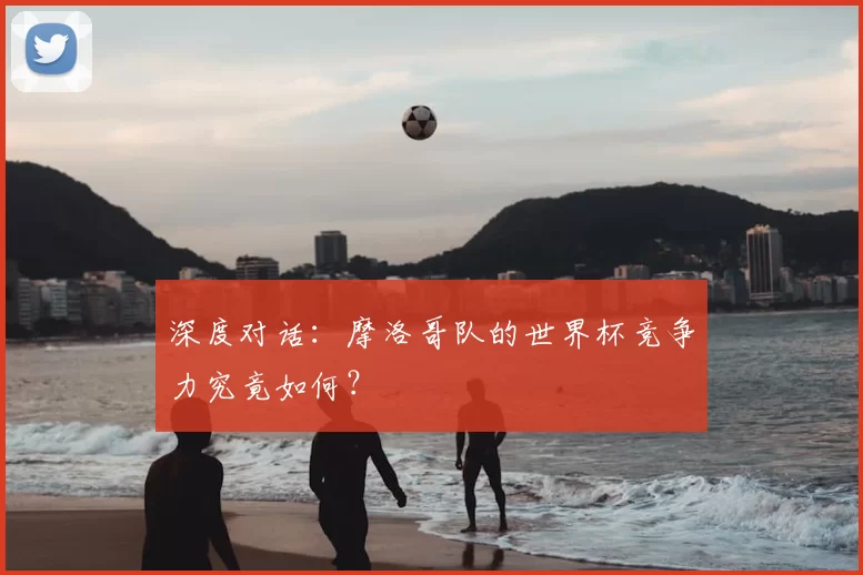 深度对话:摩洛哥队的世界杯竞争力究竟如何?