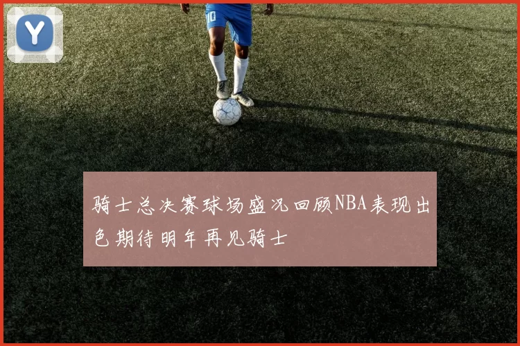 骑士总决赛球场盛况回顾NBA表现出色期待明年再见骑士