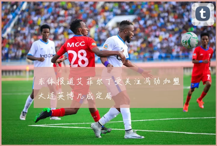 东体报道艾菲尔丁受关注冯劲加盟大连英博几成定局