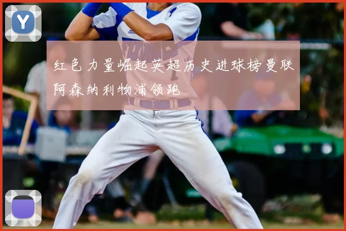 红色力量崛起英超历史进球榜曼联阿森纳利物浦领跑