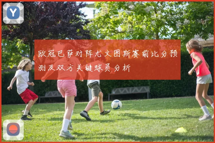欧冠巴萨对阵尤文图斯赛前比分预测及双方关键球员分析