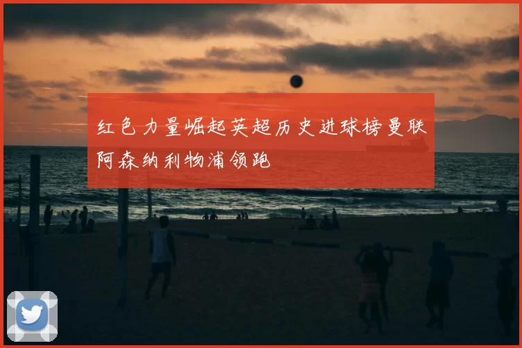 红色力量崛起英超历史进球榜曼联阿森纳利物浦领跑
