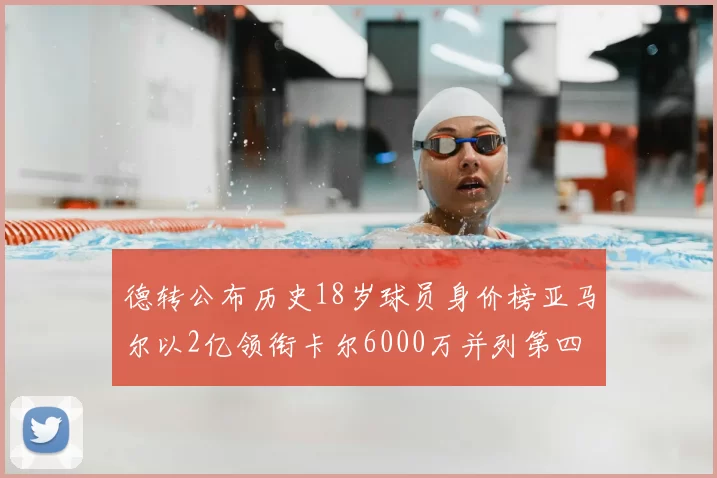 德转公布历史18岁球员身价榜亚马尔以2亿领衔卡尔6000万并列第四