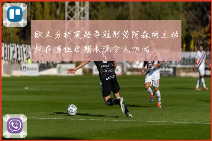 欧文分析英超争冠形势阿森纳主动权在握但近期表现令人担忧