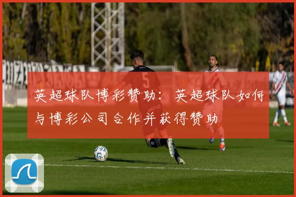 英超球队博彩赞助:英超球队如何与博彩公司合作并获得赞助
