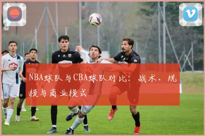 NBA球队与CBA球队对比：战术、规模与商业模式