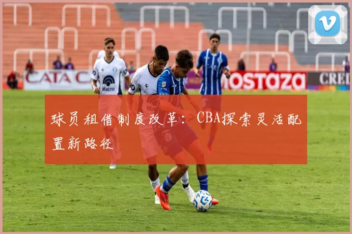 球员租借制度改革:CBA探索灵活配置新路径