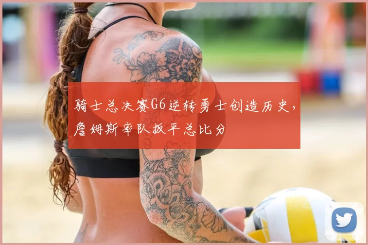 骑士总决赛G6逆转勇士创造历史，詹姆斯率队扳平总比分