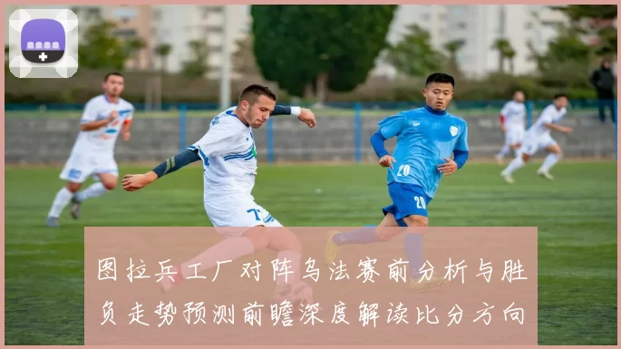 图拉兵工厂对阵乌法赛前分析与胜负走势预测前瞻深度解读比分方向判断