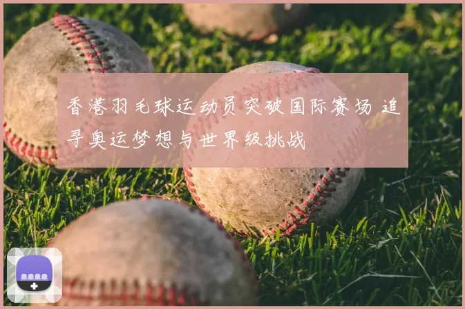 香港羽毛球运动员突破国际赛场 追寻奥运梦想与世界级挑战
