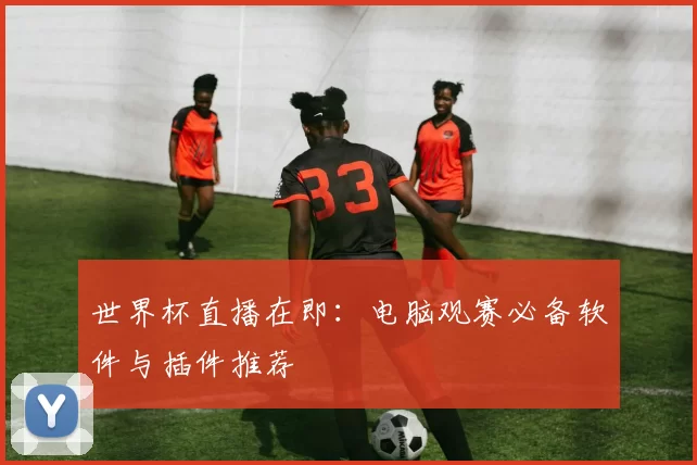 世界杯直播在即:电脑观赛必备软件与插件推荐