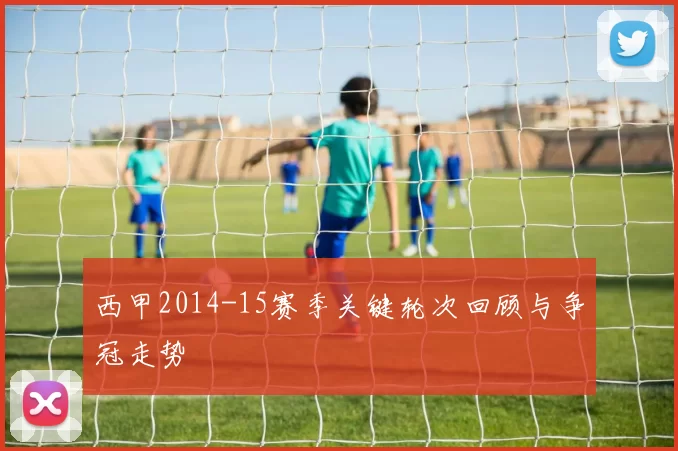 西甲2014-15赛季关键轮次回顾与争冠走势