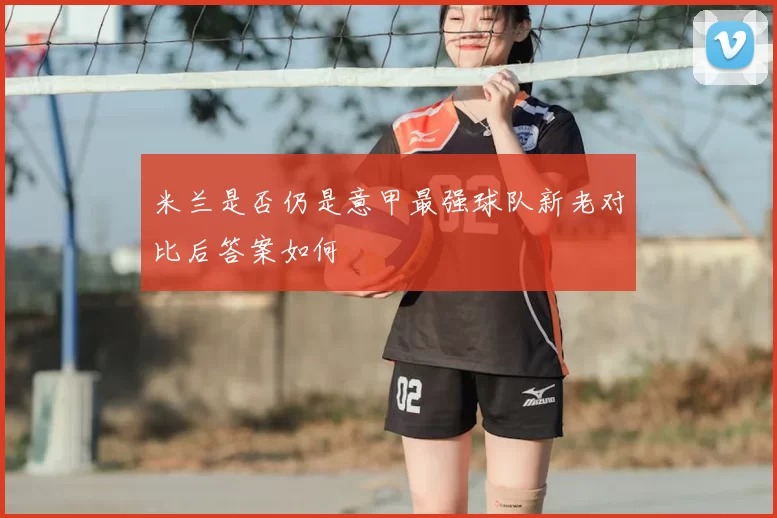 米兰是否仍是意甲最强球队新老对比后答案如何