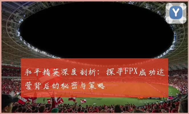 和平精英深度剖析：探寻FPX成功运营背后的秘密与策略
