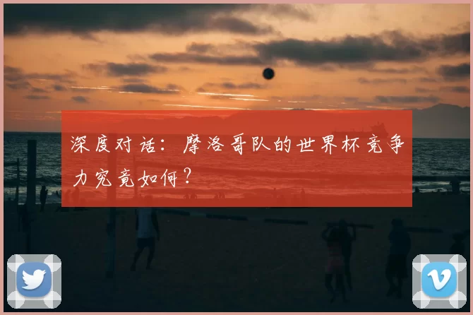 深度对话:摩洛哥队的世界杯竞争力究竟如何?