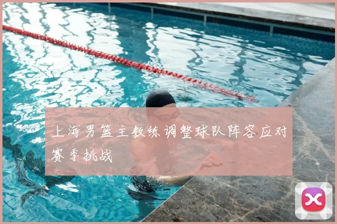 上海男篮主教练调整球队阵容应对赛季挑战