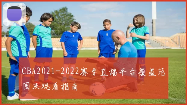 CBA2021-2022赛季直播平台覆盖范围及观看指南