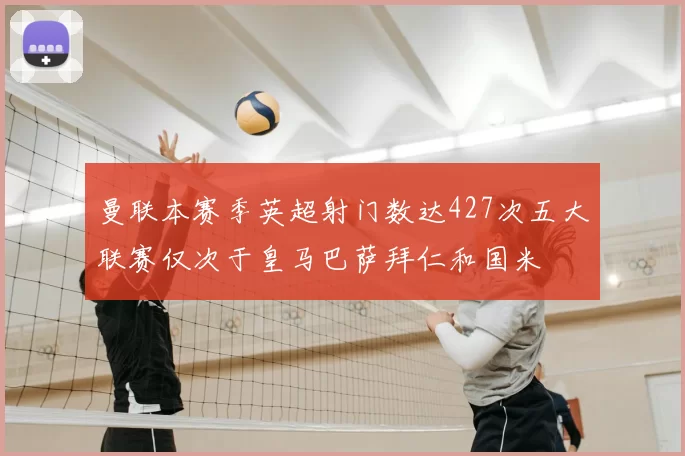 曼联本赛季英超射门数达427次五大联赛仅次于皇马巴萨拜仁和国米
