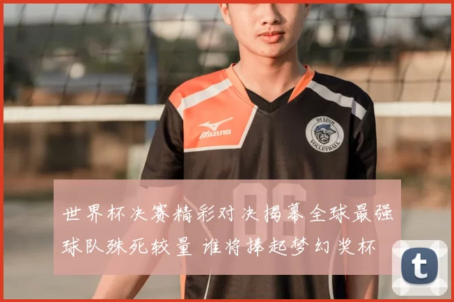 世界杯决赛精彩对决揭幕全球最强球队殊死较量 谁将捧起梦幻奖杯