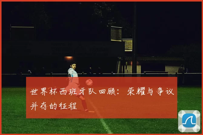 世界杯西班牙队回顾：荣耀与争议并存的征程