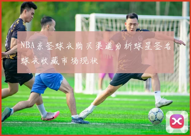 NBA亲签球衣购买渠道分析球星签名球衣收藏市场现状