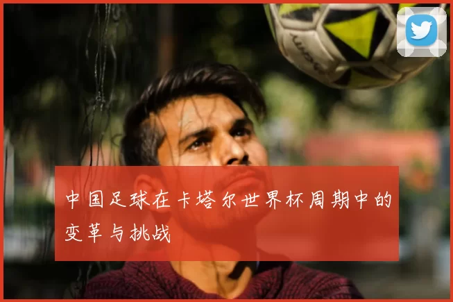 中国足球在卡塔尔世界杯周期中的变革与挑战