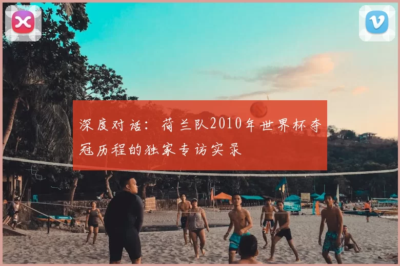 深度对话:荷兰队2010年世界杯夺冠历程的独家专访实录