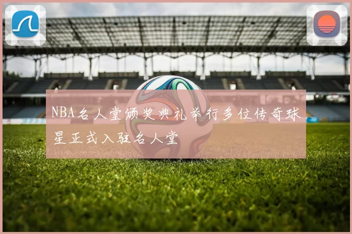 NBA名人堂颁奖典礼举行多位传奇球星正式入驻名人堂