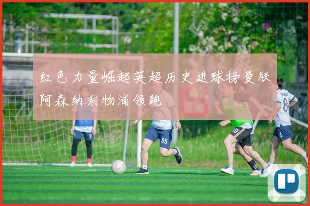 红色力量崛起英超历史进球榜曼联阿森纳利物浦领跑
