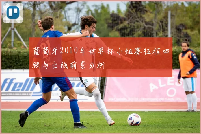 葡萄牙2010年世界杯小组赛征程回顾与出线前景分析