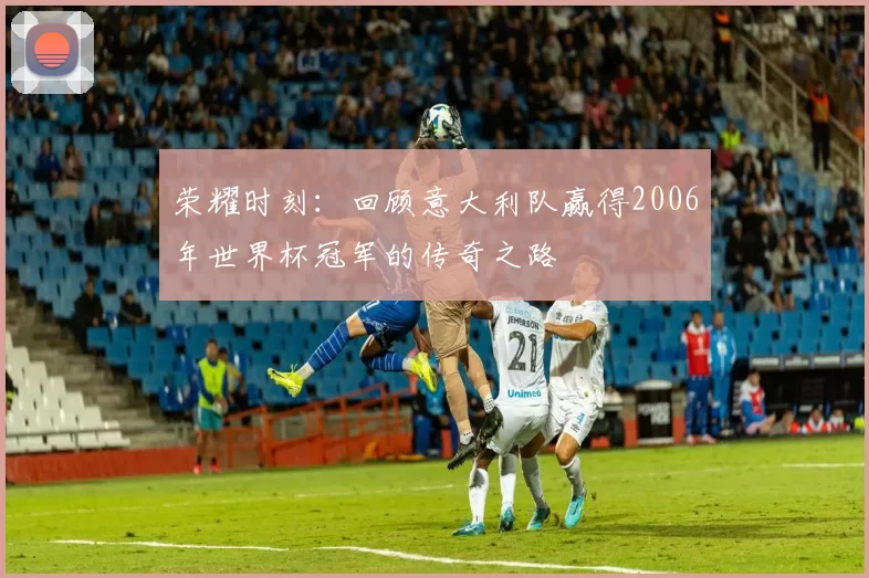 荣耀时刻：回顾意大利队赢得2006年世界杯冠军的传奇之路
