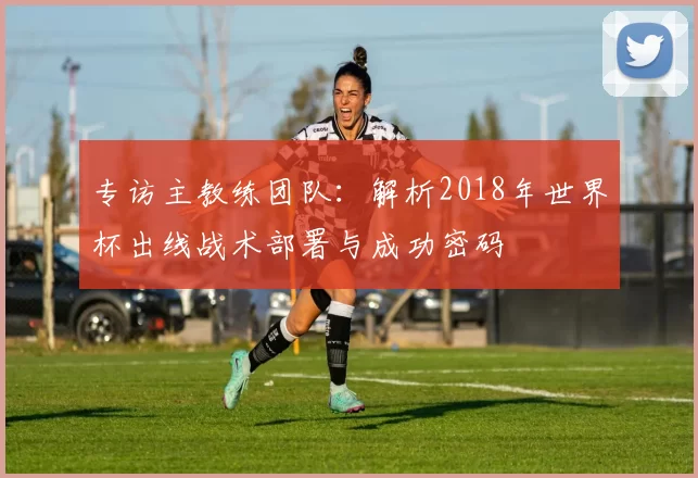 专访主教练团队:解析2018年世界杯出线战术部署与成功密码