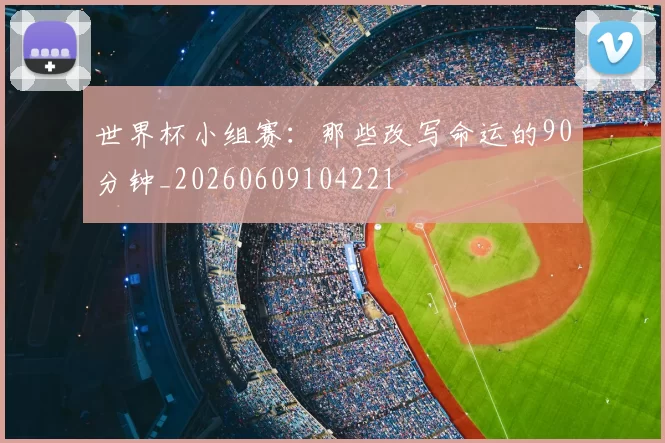 世界杯小组赛:那些改写命运的90分钟_20260609104221
