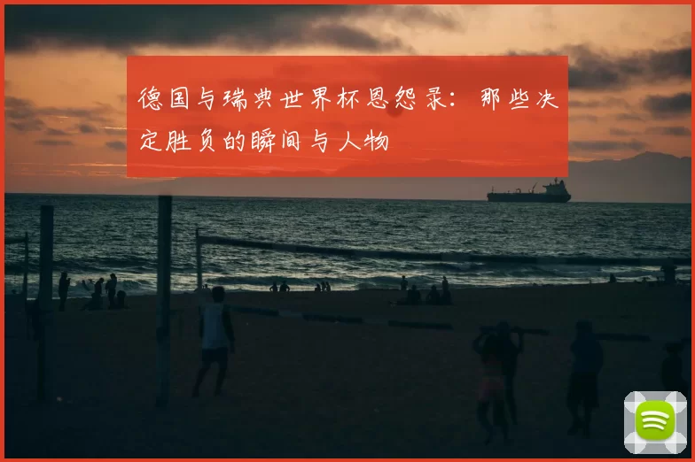 德国与瑞典世界杯恩怨录:那些决定胜负的瞬间与人物