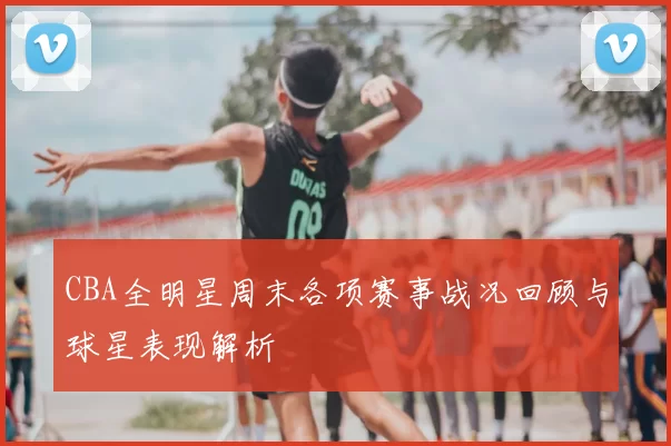 CBA全明星周末各项赛事战况回顾与球星表现解析