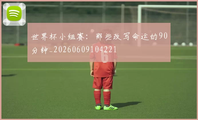 世界杯小组赛:那些改写命运的90分钟_20260609104221