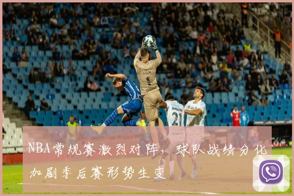 NBA常规赛激烈对阵,球队战绩分化加剧季后赛形势生变