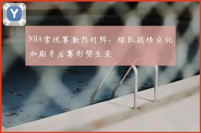 NBA常规赛激烈对阵,球队战绩分化加剧季后赛形势生变