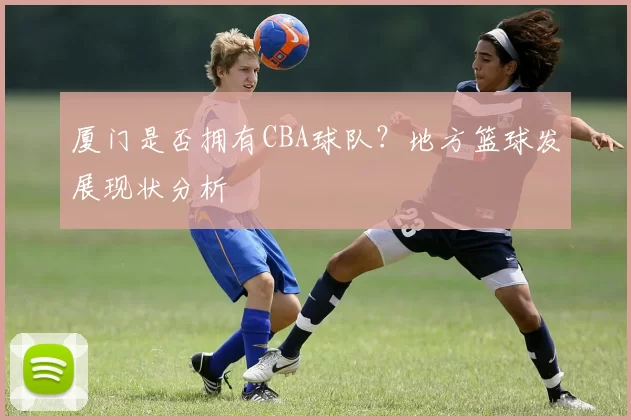 厦门是否拥有CBA球队?地方篮球发展现状分析