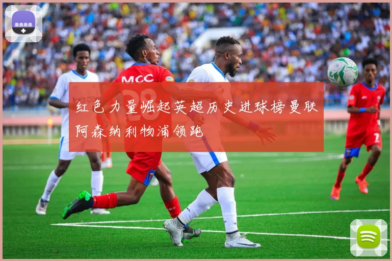红色力量崛起英超历史进球榜曼联阿森纳利物浦领跑