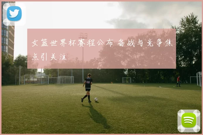 女篮世界杯赛程公布 备战与竞争焦点引关注