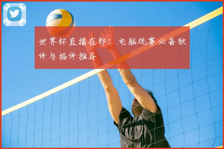 世界杯直播在即:电脑观赛必备软件与插件推荐